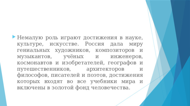 Немалую роль играют достижения в науке, культуре, искусстве. Россия дала миру гениальных художников, композиторов и музыкантов, учёных и инженеров, космонавтов и изобретателей, географов и путешественников, архитекторов и философов, писателей и поэтов, достижения которых входят во все учебники мира и включены в золотой фонд человечества. 