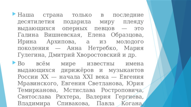 Наша страна только в последние десятилетия подарила миру плеяду выдающихся оперных певцов — это Галина Вишневская, Елена Образцова, Ирина Архипова, а из молодого поколения — Анна Нетребко, Мария Гулегина, Дмитрий Хворостовский и др. Во всём мире известны имена выдающихся дирижёров и музыкантов России XX — начала XXI века — Евгения Мравинского, Евгения Светланова, Юрия Темирканова, Мстислава Ростроповича, Святослава Рихтера, Валерия Гергиева, Владимира Спивакова, Павла Когана, Юрия Башмета, Дениса Мацуева и др . 