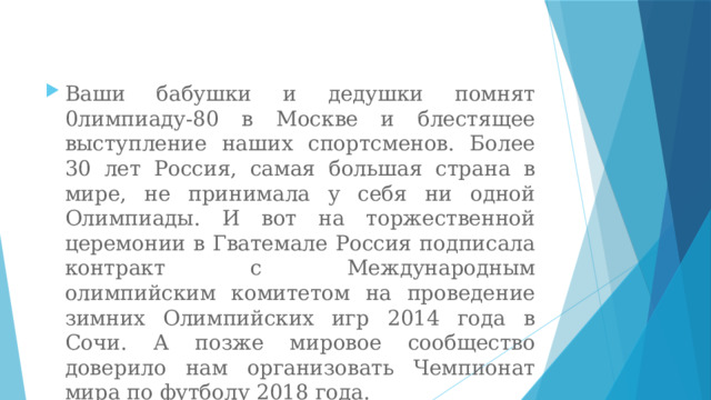 Ваши бабушки и дедушки помнят 0лимпиаду-80 в Москве и блестящее выступление наших спортсменов. Более 30 лет Россия, самая большая страна в мире, не принимала у себя ни одной Олимпиады. И вот на торжественной церемонии в Гватемале Россия подписала контракт с Международным олимпийским комитетом на проведение зимних Олимпийских игр 2014 года в Сочи. А позже мировое сообщество доверило нам организовать Чемпионат мира по футболу 2018 года. 