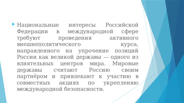 Национальные интересы Российской Федерации в международной сфере требуют проведения активного внешнеполитического курса, направленного на упрочение позиций России как великой державы — одного из влиятельных центров мира. Мировые державы считают Россию своим партнёром и привлекают к участию в совместных акциях по укреплению международной безопасности. 