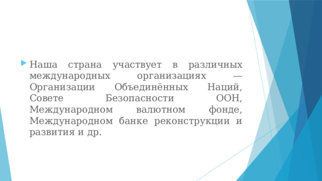 Наша страна участвует в различных международных организациях — Организации Объединённых Наций, Совете Безопасности ООН, Международном валютном фонде, Международном банке реконструкции и развития и др. 