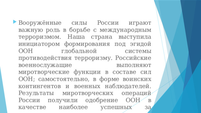 Вооружённые силы России играют важную роль в борьбе с международным терроризмом. Наша страна выступила инициатором формирования под эгидой ООН глобальной системы противодействия терроризму. Российские военнослужащие выполняют миротворческие функции в составе сил ООН; самостоятельно, в форме воинских контингентов и военных наблюдателей. Результаты миротворческих операций России получили одобрение ООН в качестве наиболее успешных за последние десятилетия. 