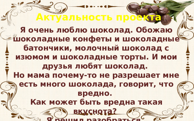 Актуальность проекта Я очень люблю шоколад. Обожаю шоколадные конфеты и шоколадные батончики, молочный шоколад с изюмом и шоколадные торты. И мои друзья любят шоколад. Но мама почему-то не разрешает мне есть много шоколада, говорит, что вредно. Как может быть вредна такая вкуснота? Я решил разобраться. 