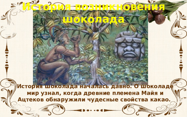 История возникновения шоколада История шоколада началась давно. О шоколаде мир узнал, когда древние племена Майя и Ацтеков обнаружили чудесные свойства какао. 