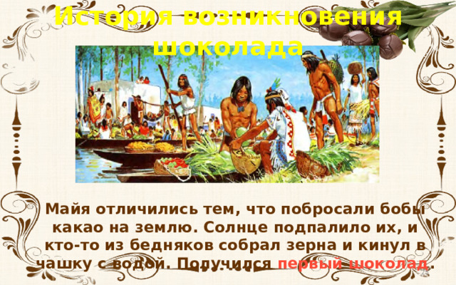 История возникновения шоколада Майя отличились тем, что побросали бобы какао на землю. Солнце подпалило их, и кто-то из бедняков собрал зерна и кинул в чашку с водой. Получился первый шоколад .  