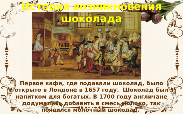 История возникновения шоколада Первое кафе, где подавали шоколад, было открыто в Лондоне в 1657 году. Шоколад был напитком для богатых. В 1700 году англичане додумались добавить в смесь молоко, так появился молочный шоколад. 