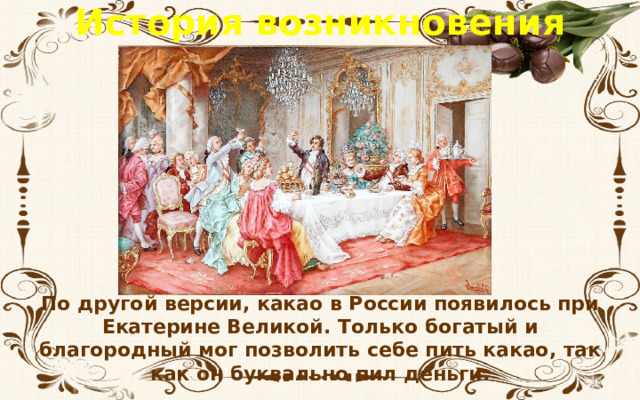 История возникновения шоколада По другой версии, какао в России появилось при Екатерине Великой. Только богатый и благородный мог позволить себе пить какао, так как он буквально пил деньги.  