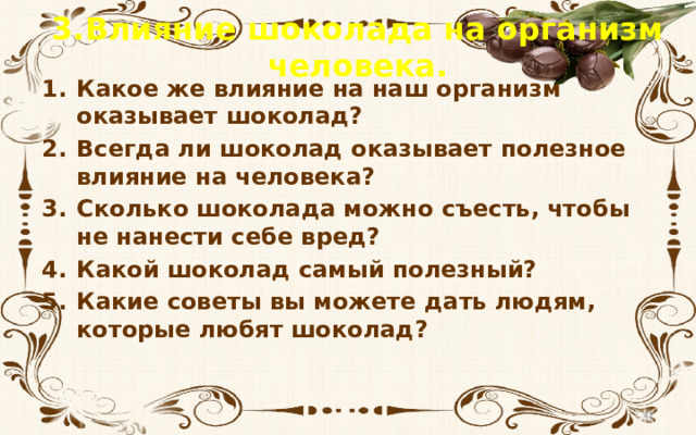 3.Влияние шоколада на организм человека. Какое же влияние на наш организм оказывает шоколад? Всегда ли шоколад оказывает полезное влияние на человека? Сколько шоколада можно съесть, чтобы не нанести себе вред? Какой шоколад самый полезный? Какие советы вы можете дать людям, которые любят шоколад?  