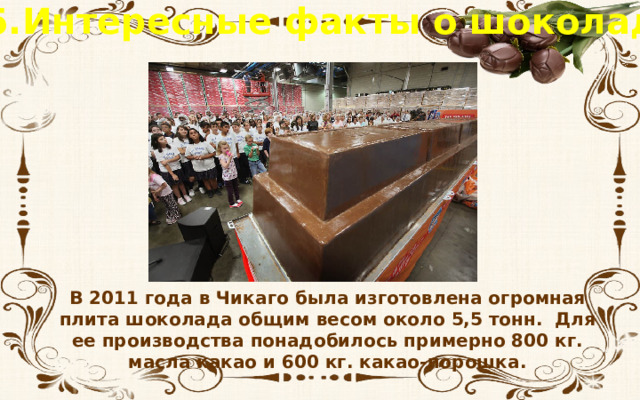 5.Интересные факты о шоколаде В 2011 года в Чикаго была изготовлена огромная плита шоколада общим весом около 5,5 тонн. Для ее производства понадобилось примерно 800 кг. масла какао и 600 кг. какао-порошка. 