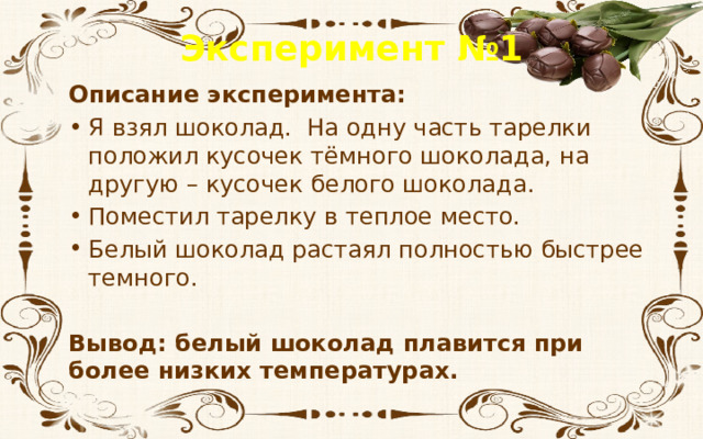 Эксперимент №1 Описание эксперимента: Я взял шоколад. На одну часть тарелки положил кусочек тёмного шоколада, на другую – кусочек белого шоколада. Поместил тарелку в теплое место. Белый шоколад растаял полностью быстрее темного.  Вывод: белый шоколад плавится при более низких температурах. 