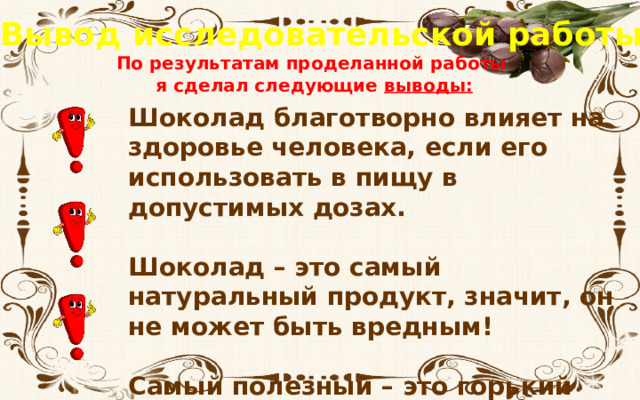 Вывод исследовательской работы По результатам проделанной работы я сделал следующие выводы: Шоколад благотворно влияет на здоровье человека, если его использовать в пищу в допустимых дозах. Шоколад – это самый натуральный продукт, значит, он не может быть вредным! Самый полезный – это горький шоколад. 