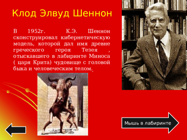 Клод Элвуд Шеннон В 1952г. К.Э. Шеннон сконструировал кибернетическую модель, которой дал имя древне греческого героя Тезея , отыскавшего в лабиринте Миноса ( царя Крита) чудовище с головой быка и человеческим телом. . . . .  Мышь в лабиринте 