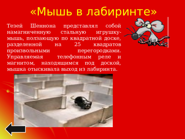 «Мышь в лабиринте» Тезей Шеннона представлял собой намагниченную стальную игрушку-мышь, ползающую по квадратной доске, разделенной на 25 квадратов произвольными перегородками. Управляемая телефонным реле и магнитом, находящимся под доской, мышка отыскивала выход из лабиринта. 