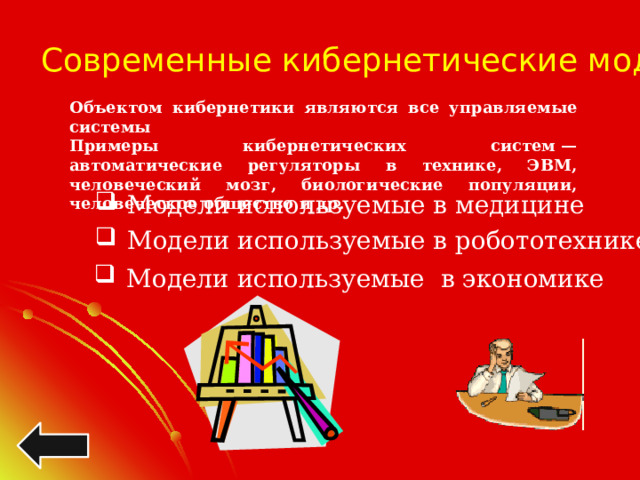 Современные кибернетические модели Объектом кибернетики являются все управляемые системы Примеры кибернетических систем — автоматические регуляторы в технике, ЭВМ, человеческий мозг, биологические популяции, человеческое общество и др. Модели используемые в медицине Модели используемые в робототехнике Модели используемые в экономике 