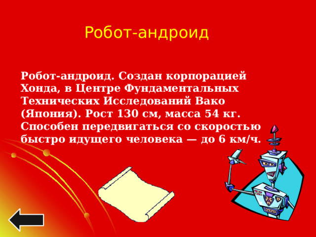 Робот-андроид Робот-андроид. Создан корпорацией Хонда, в Центре Фундаментальных Технических Исследований Вако (Япония). Рост 130 см, масса 54 кг. Способен передвигаться со скоростью быстро идущего человека — до 6 км/ч. 