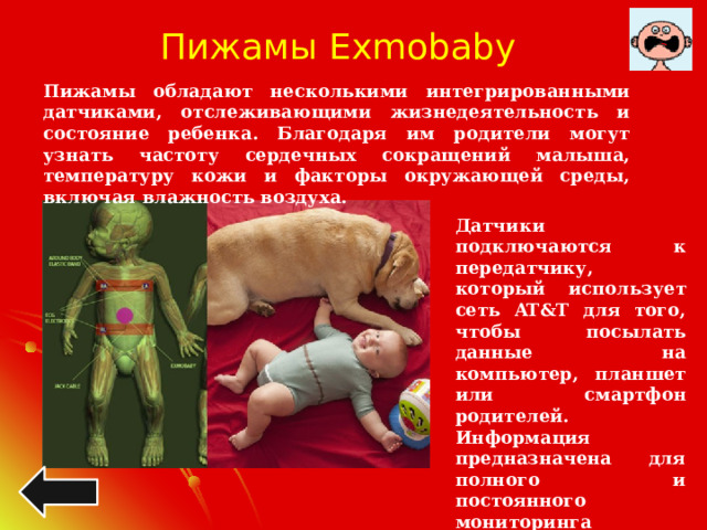 Пижамы Exmobaby Пижамы обладают несколькими интегрированными датчиками, отслеживающими жизнедеятельность и состояние ребенка. Благодаря им родители могут узнать частоту сердечных сокращений малыша, температуру кожи и факторы окружающей среды, включая влажность воздуха. Датчики подключаются к передатчику, который использует сеть AT&T для того, чтобы посылать данные на компьютер, планшет или смартфон родителей. Информация предназначена для полного и постоянного мониторинга состояния ребенка и оповещения, когда датчики предполагают, что ребенок нуждается в немедленном уходе.  