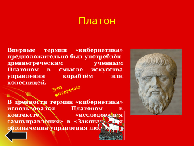 Это интересно Платон Впервые термин «кибернетика» предположительно был употреблён древнегреческим ученным Платоном в смысле искусства управления кораблём или колесницей.   В древности термин «кибернетика» использовался Платоном в контексте «исследования самоуправления» в «Законах», для обозначения управления людьми. 