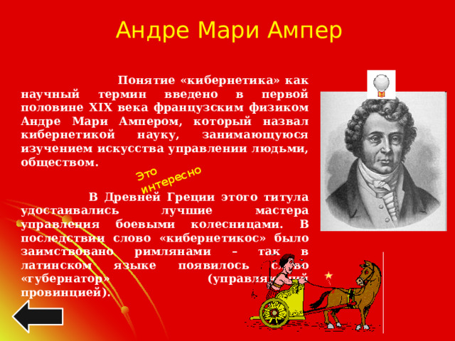 Это интересно Андре Мари Ампер   Понятие «кибернетика» как научный термин введено в первой половине XIX века французским физиком Андре Мари Ампером, который назвал кибернетикой науку, занимающуюся изучением искусства управлении людьми, обществом.   В Древней Греции этого титула удостаивались лучшие мастера управления боевыми колесницами. В последствии слово «кибернетикос» было заимствовано римлянами – так в латинском языке появилось слово «губернатор» (управляющий провинцией). 