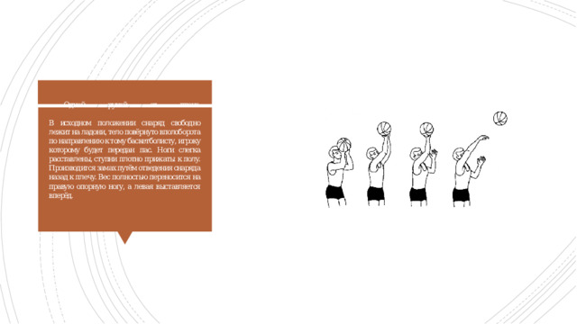 Одной рукой от плеча   В исходном положении снаряд свободно лежит на ладони, тело повёрнуто вполоборота по направлению к тому баскетболисту, игроку которому будет передан пас. Ноги слегка расставлены, ступни плотно прижаты к полу. Производится замах путём отведения снаряда назад к плечу. Вес полностью переносится на правую опорную ногу, а левая выставляется вперёд. 