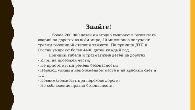   Знайте!  Более 260.000 детей ежегодно умирают в результате аварий на дорогах во всём мире, 10 миллионов получают травмы различной степени тяжести. По причине ДТП в России умирают более 4400 детей каждый год.   Причины гибели и травматизма детей на дорогах: - Игры на проезжей части; - Не пристегнутый ремень безопасности; - Переход улицы в неположенном месте и на красный свет и т. д. - Невнимательность при переходе дороги; - Не соблюдение правил безопасности; 