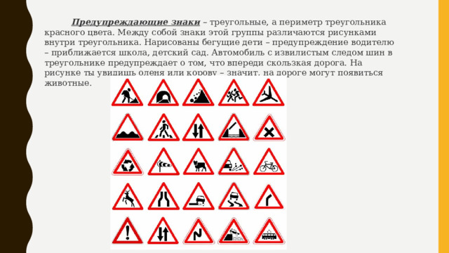  Предупреждающие знаки  – треугольные, а периметр треугольника красного цвета. Между собой знаки этой группы различаются рисунками внутри треугольника. Нарисованы бегущие дети – предупреждение водителю – приближается школа, детский сад. Автомобиль с извилистым следом шин в треугольнике предупреждает о том, что впереди скользкая дорога. На рисунке ты увидишь оленя или корову – значит, на дороге могут появиться животные. 