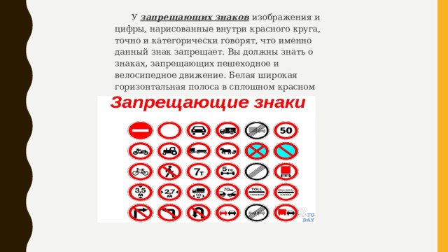 У запрещающих знаков  изображения и цифры, нарисованные внутри красного круга, точно и категорически говорят, что именно данный знак запрещает. Вы должны знать о знаках, запрещающих пешеходное и велосипедное движение. Белая широкая горизонтальная полоса в сплошном красном круге запрещает въезд. 
