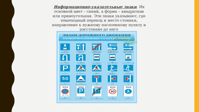 Информационно-указательные знаки . Их основной цвет – синий, а форма – квадратная или прямоугольная. Эти знаки указывают, где пешеходный переход и место стоянки, направление к нужному населенному пункту и расстояние до него . 