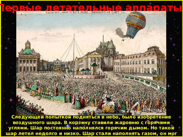 Первые летательные аппараты. Следующей попыткой подняться в небо, было изобретение воздушного шара. В корзину ставили жаровню с горячими углями. Шар постоянно наполнялся горячим дымом. Но такой шар летел недолго и низко. Шар стали наполнять газом, он мог лететь долго, но был большим и неуклюжим. Летел в ту сторону, в которую дул ветер. 