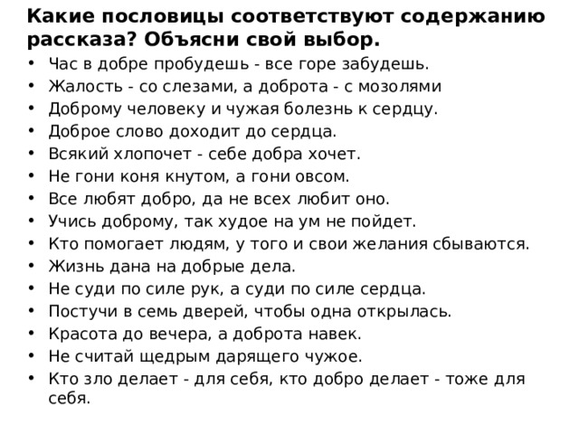 Какие пословицы соответствуют содержанию рассказа? Объясни свой выбор. Час в добре пробудешь - все горе забудешь. Жалость - со слезами, а доброта - с мозолями Доброму человеку и чужая болезнь к сердцу. Доброе слово доходит до сердца. Всякий хлопочет - себе добра хочет. Не гони коня кнутом, а гони овсом. Все любят добро, да не всех любит оно. Учись доброму, так худое на ум не пойдет. Кто помогает людям, у того и свои желания сбываются. Жизнь дана на добрые дела. Не суди по силе рук, а суди по силе сердца. Постучи в семь дверей, чтобы одна открылась. Красота до вечера, а доброта навек. Не считай щедрым дарящего чужое. Кто зло делает - для себя, кто добро делает - тоже для себя. 