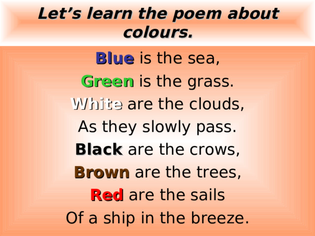 Let’s learn the poem about colours. Blue is the sea, Green is the grass. White are the clouds, As they slowly pass. Black  are the crows, Brown are the trees, Red are the sails Of a ship in the breeze. 