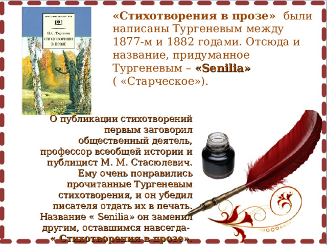 «Стихотворения в прозе» были написаны Тургеневым между 1877-м и 1882 годами. Отсюда и название, придуманное Тургеневым – « Senilia » ( «Старческое»).   О публикации стихотворений первым заговорил общественный деятель, профессор всеобщей истории и публицист М. М. Стасюлевич. Ему очень понравились прочитанные Тургеневым стихотворения, и он убедил писателя отдать их в печать. Название « Senilia » он заменил другим, оставшимся навсегда- « Стихотворения в прозе». 