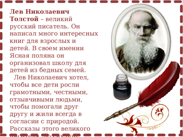 Лев Николаевич Толстой – великий русский писатель. Он написал много интересных книг для взрослых и детей. В своем имении Ясная поляна он организовал школу для детей из бедных семей.   Лев Николаевич хотел, чтобы все дети росли грамотными, честными, отзывчивыми людьми, чтобы помогали друг другу и жили всегда в согласии с природой. Рассказы этого великого писателя  до сих пор читают и взрослые и дети. 