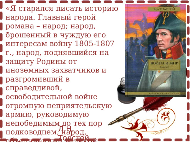 «Я старался писать историю народа. Главный герой романа – народ; народ, брошенный в чуждую его интересам войну 1805-1807 г., народ, поднявшийся на защиту Родины от иноземных захватчиков и разгромивший в справедливой, освободительной войне огромную неприятельскую армию, руководимую непобедимым до тех пор полководцем, народ, объединённый великой целью – отчистить свою землю от нашествия».   Л.Н. Толстой 