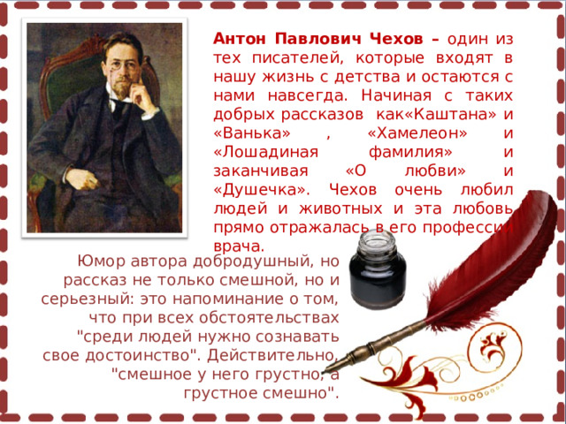 Антон Павлович Чехов – один из тех писателей, которые входят в нашу жизнь с детства и остаются с нами навсегда. Начиная с таких добрых рассказов как«Каштана» и «Ванька» , «Хамелеон» и «Лошадиная фамилия» и заканчивая «О любви» и «Душечка». Чехов очень любил людей и животных и эта любовь прямо отражалась в его профессии врача. Юмор автора добродушный, но рассказ не только смешной, но и серьезный: это напоминание о том, что при всех обстоятельствах 