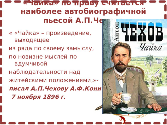 «Чайка» по праву считается наиболее автобиографичной пьесой А.П.Чехова   « «Чайка» – произведение, выходящее из ряда по своему замыслу, по новизне мыслей по вдумчивой наблюдательности над житейскими положениями,»- писал А.П.Чехову А.Ф.Кони  7 ноября 1896 г.  