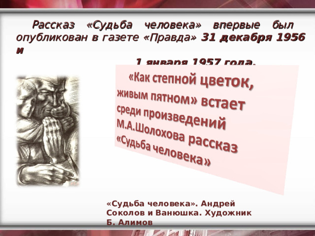 Рассказ «Судьба человека» впервые был опубликован в газете «Правда» 31 декабря 1956 и  1 января 1957 года. «Судьба человека». Андрей Соколов и Ванюшка. Художник Б. Алимов 
