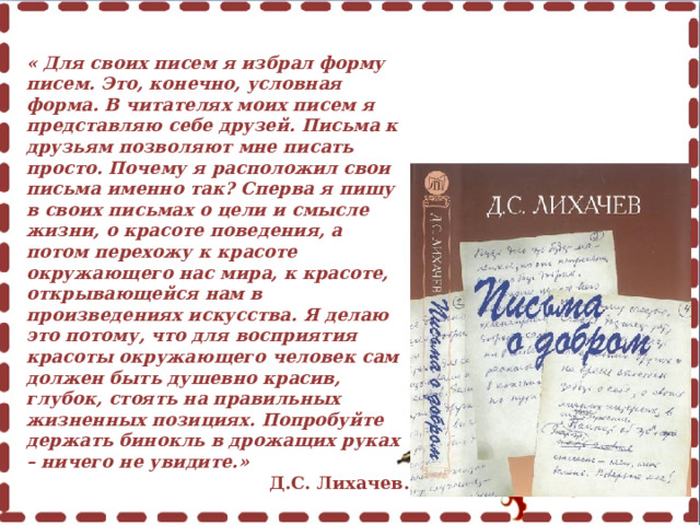 « Для своих писем я избрал форму писем. Это, конечно, условная форма. В читателях моих писем я представляю себе друзей. Письма к друзьям позволяют мне писать просто. Почему я расположил свои письма именно так? Сперва я пишу в своих письмах о цели и смысле жизни, о красоте поведения, а потом перехожу к красоте окружающего нас мира, к красоте, открывающейся нам в произведениях искусства. Я делаю это потому, что для восприятия красоты окружающего человек сам должен быть душевно красив, глубок, стоять на правильных жизненных позициях. Попробуйте держать бинокль в дрожащих руках – ничего не увидите.» Д.С. Лихачев. 