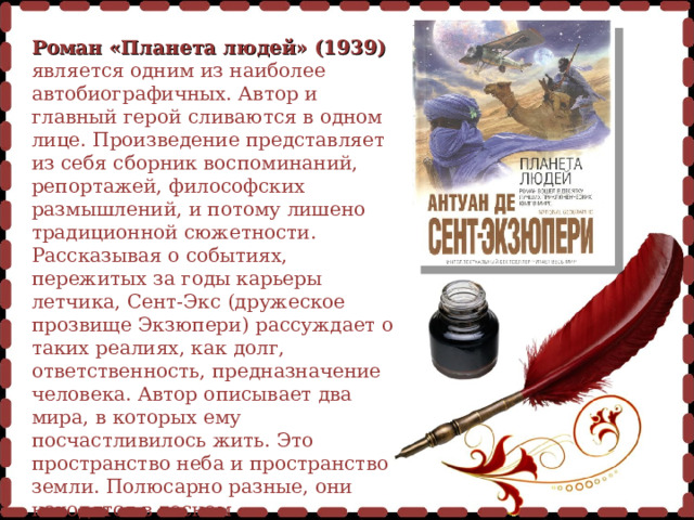  Роман «Планета людей» (1939)  является одним из наиболее автобиографичных. Автор и главный герой сливаются в одном лице. Произведение представляет из себя сборник воспоминаний, репортажей, философских размышлений, и потому лишено традиционной сюжетности. Рассказывая о событиях, пережитых за годы карьеры летчика, Сент-Экс (дружеское прозвище Экзюпери) рассуждает о таких реалиях, как долг, ответственность, предназначение человека. Автор описывает два мира, в которых ему посчастливилось жить. Это пространство неба и пространство земли. Полюсарно разные, они находятся в тесном взаимодействии друг с другом, создавая единую вселенную – Планету людей. 
