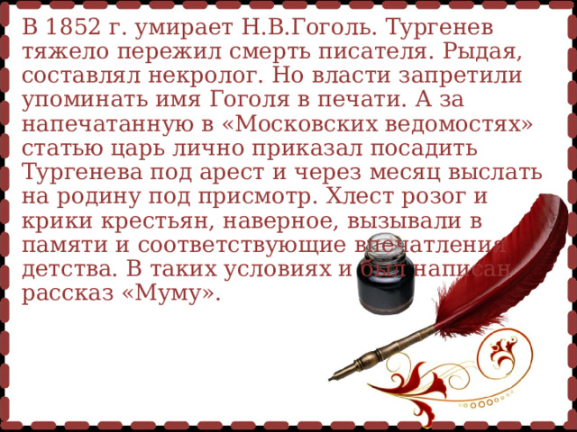 В 1852 г. умирает Н.В.Гоголь. Тургенев тяжело пережил смерть писателя. Рыдая, составлял некролог. Но власти запретили упоминать имя Гоголя в печати. А за напечатанную в «Московских ведомостях» статью царь лично приказал посадить Тургенева под арест и через месяц выслать на родину под присмотр. Хлест розог и крики крестьян, наверное, вызывали в памяти и соответствующие впечатления детства. В таких условиях и был написан рассказ «Муму».  