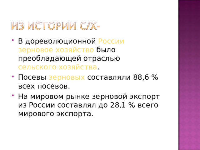 В дореволюционной России  зерновое хозяйство было преобладающей отраслью сельского хозяйства . Посевы зерновых составляли 88,6 % всех посевов. На мировом рынке зерновой экспорт из России составлял до 28,1 % всего мирового экспорта. 