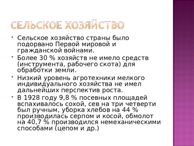 Сельское хозяйство страны было подорвано Первой мировой и гражданской войнами. Более 30 % хозяйств не имело средств (инструмента, рабочего скота) для обработки земли. Низкий уровень агротехники мелкого индивидуального хозяйства не имел дальнейших перспектив роста. В 1928 году 9,8 % посевных площадей вспахивалось сохой, сев на три четверти был ручным, уборка хлебов на 44 % производилась серпом и косой, обмолот на 40,7 % производился немеханическими способами (цепом и др.) 