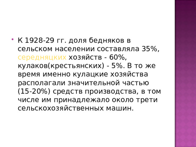 К 1928-29 гг. доля бедняков в сельском населении составляла 35%, середняцких хозяйств - 60%, кулаков(крестьянских) - 5%. В то же время именно кулацкие хозяйства располагали значительной частью (15-20%) средств производства, в том числе им принадлежало около трети сельскохозяйственных машин. 