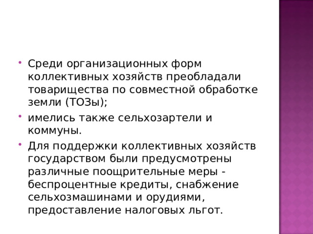 Среди организационных форм коллективных хозяйств преобладали товарищества по совместной обработке земли‎ (ТОЗы); имелись также сельхозартели и коммуны. Для поддержки коллективных хозяйств государством были предусмотрены различные поощрительные меры - беспроцентные кредиты, снабжение сельхозмашинами и орудиями, предоставление налоговых льгот. 