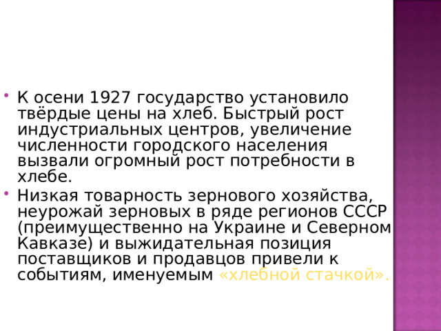 К осени 1927 государство установило твёрдые цены на хлеб. Быстрый рост индустриальных центров, увеличение численности городского населения вызвали огромный рост потребности в хлебе. Низкая товарность зернового хозяйства, неурожай зерновых в ряде регионов СССР (преимущественно на Украине и Северном Кавказе) и выжидательная позиция поставщиков и продавцов привели к событиям, именуемым «хлебной стачкой».  