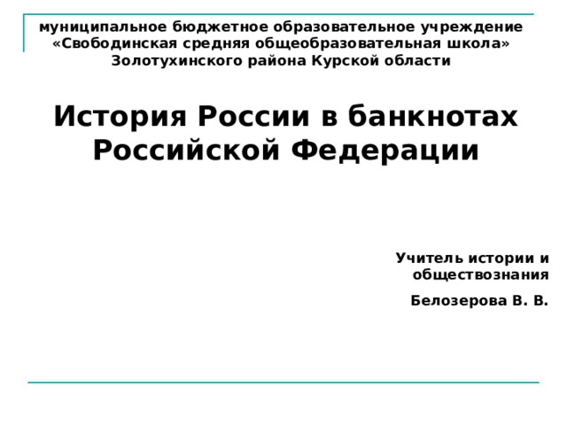 муниципальное бюджетное образовательное учреждение «Свободинская средняя общеобразовательная школа» Золотухинского района Курской области История России в банкнотах Российской Федерации Учитель истории и обществознания Белозерова В. В. 