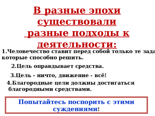 В разные эпохи существовали  разные подходы к деятельности: 1.Человечество ставит перед собой только те задачи, которые способно решить. 2.Цель оправдывает средства. 3.Цель - ничто, движение - всё! 4.Благородные цели должны достигаться  благородными средствами. Попытайтесь поспорить с этими суждениями ! 