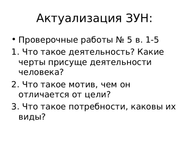 Актуализация ЗУН: Проверочные работы № 5 в. 1-5 1. Что такое деятельность? Какие черты присуще деятельности человека? 2. Что такое мотив, чем он отличается от цели? 3. Что такое потребности, каковы их виды? 