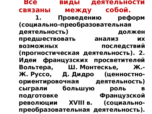    Все виды деятельности связаны между собой.  1. Проведению реформ (социально-преобразовательная деятельность) должен предшествовать анализ их возможных последствий (прогностическая деятельность). 2. Идеи французских просветителей Вольтера, Ш. Монтескье, Ж.-Ж. Руссо, Д. Дидро (ценностно-ориентировочная деятельность) сыграли большую роль в подготовке Французской революции XVIII в. (социально-преобразовательная деятельность). 