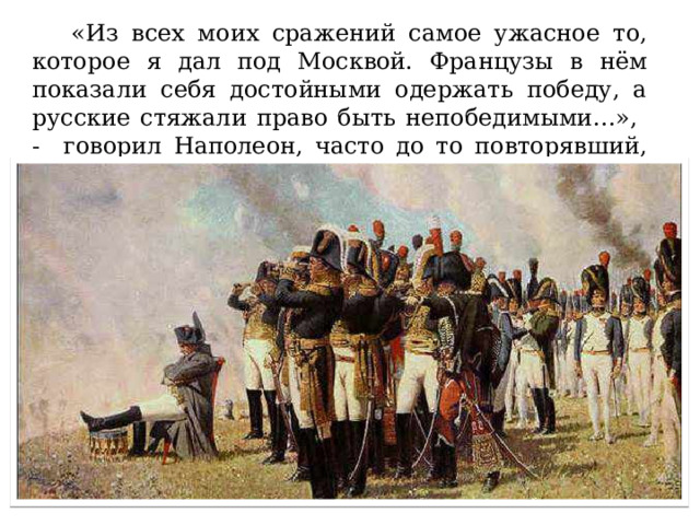  «Из всех моих сражений самое ужасное то, которое я дал под Москвой. Французы в нём показали себя достойными одержать победу, а русские стяжали право быть непобедимыми…», - говорил Наполеон, часто до то повторявший, что за три месяца завоюет Россию. 