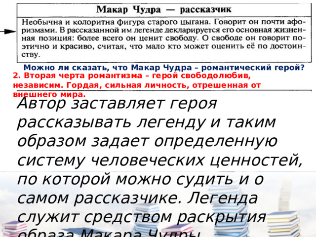 Можно ли сказать, что Макар Чудра – романтический герой? 2. Вторая черта романтизма – герой свободолюбив, независим. Гордая, сильная личность, отрешенная от внешнего мира. Автор заставляет героя рассказывать легенду и таким образом задает определенную систему человеческих ценностей, по которой можно судить и о самом рассказчике. Легенда служит средством раскрытия образа Макара Чудры. 